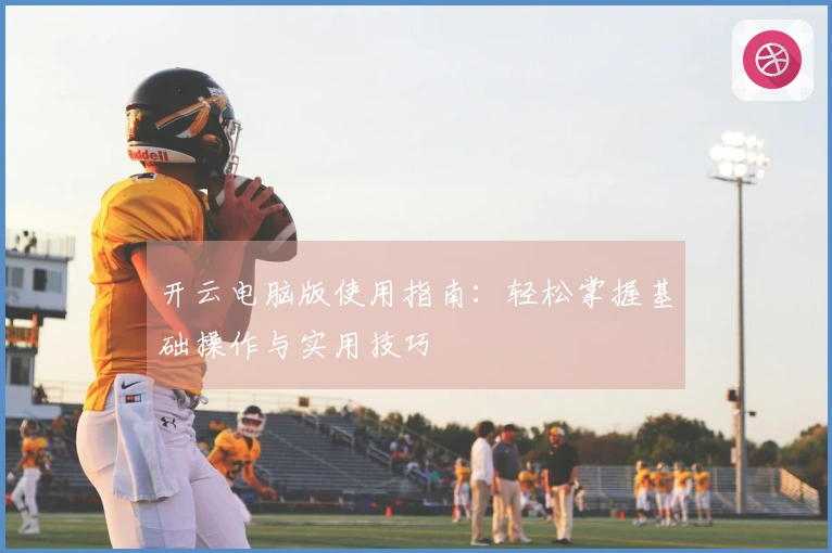 开云电脑版使用指南：轻松掌握基础操作与实用技巧